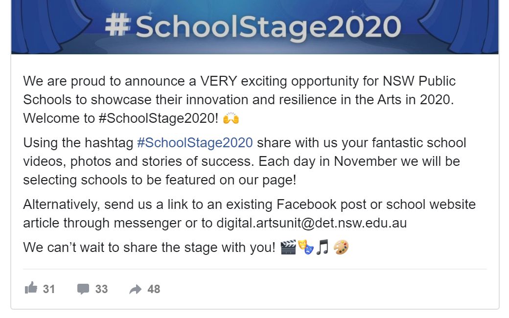 Screen shot of Facebook post reads - We are proud to announce a VERY exciting opportunity for NSW Public Schools to showcase their innovation and resilience in the Arts in 2020. Welcome to SchoolStage2020. Using the hashtag SchoolStage2020 share with us your fantastic school videos, photos and stories of success. Each day in November we will be selecting schools to be featured on our page. Alternatively, send us a link to an existing Facebook post or school website article through messenger or to digital at artsunit.det.nsw.edu.au. We cannot wait to share the stage with you.